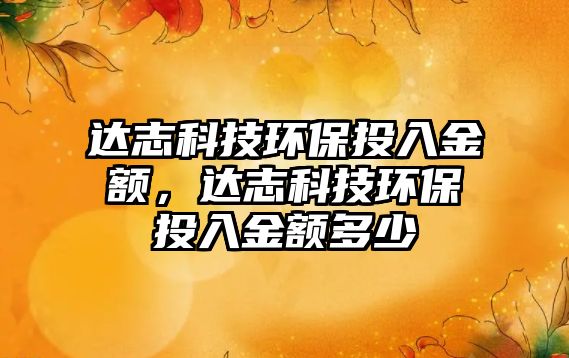 達志科技環(huán)保投入金額，達志科技環(huán)保投入金額多少