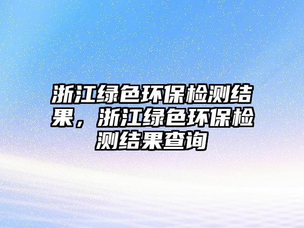 浙江綠色環(huán)保檢測(cè)結(jié)果，浙江綠色環(huán)保檢測(cè)結(jié)果查詢