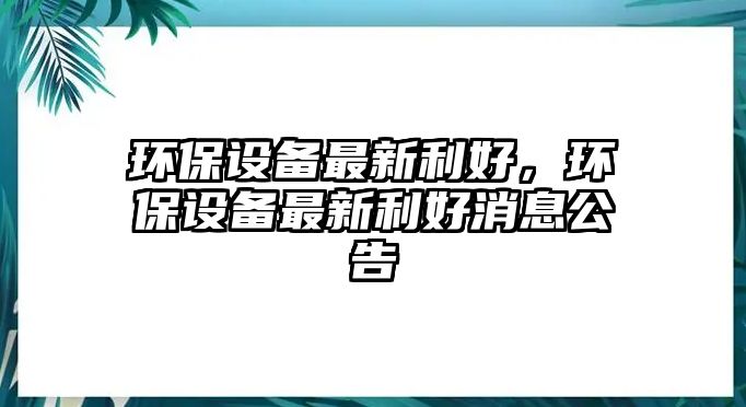 環(huán)保設(shè)備最新利好，環(huán)保設(shè)備最新利好消息公告