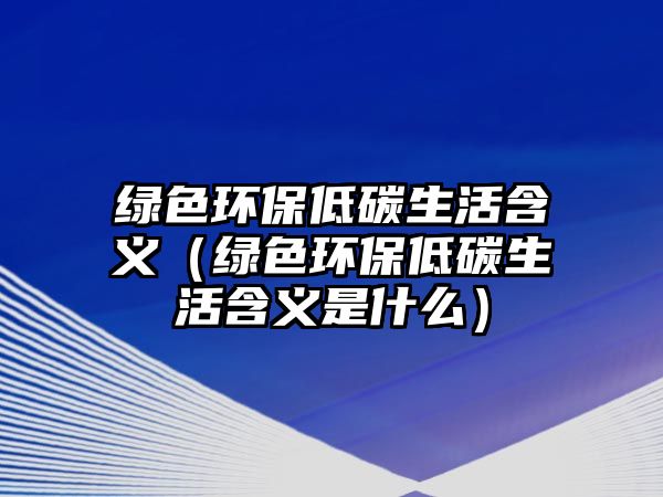 綠色環(huán)保低碳生活含義（綠色環(huán)保低碳生活含義是什么）