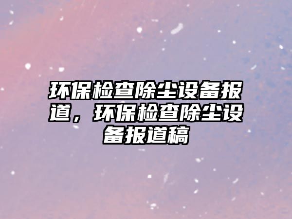 環(huán)保檢查除塵設備報道，環(huán)保檢查除塵設備報道稿