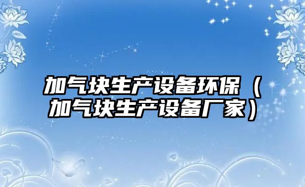 加氣塊生產(chǎn)設(shè)備環(huán)保（加氣塊生產(chǎn)設(shè)備廠家）