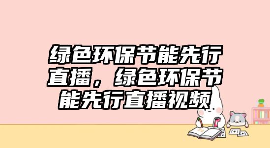 綠色環(huán)保節(jié)能先行直播，綠色環(huán)保節(jié)能先行直播視頻