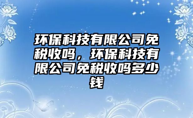 環(huán)保科技有限公司免稅收嗎，環(huán)?？萍加邢薰久舛愂諉岫嗌馘X