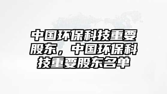 中國環(huán)?？萍贾匾蓶|，中國環(huán)保科技重要股東名單