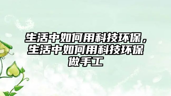 生活中如何用科技環(huán)保，生活中如何用科技環(huán)保做手工