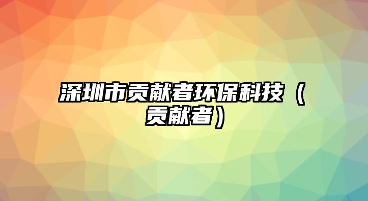 深圳市貢獻(xiàn)者環(huán)?？萍迹é胸暙I(xiàn)者）