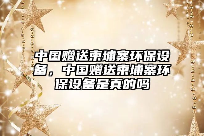 中國贈送柬埔寨環(huán)保設備，中國贈送柬埔寨環(huán)保設備是真的嗎