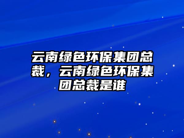 云南綠色環(huán)保集團(tuán)總裁，云南綠色環(huán)保集團(tuán)總裁是誰