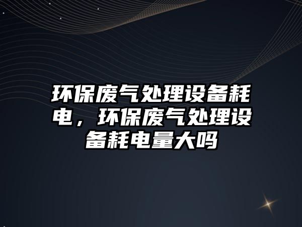 環(huán)保廢氣處理設備耗電，環(huán)保廢氣處理設備耗電量大嗎