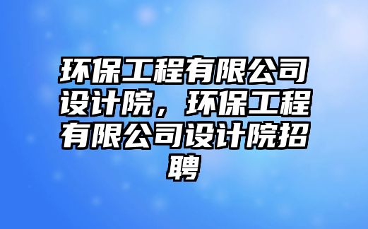 環(huán)保工程有限公司設(shè)計院，環(huán)保工程有限公司設(shè)計院招聘