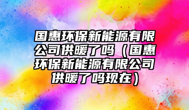 國惠環(huán)保新能源有限公司供暖了嗎（國惠環(huán)保新能源有限公司供暖了嗎現(xiàn)在）