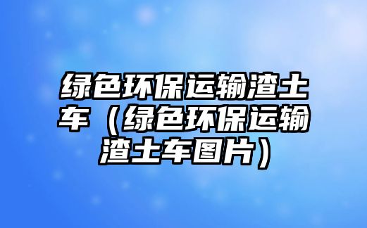 綠色環(huán)保運(yùn)輸渣土車（綠色環(huán)保運(yùn)輸渣土車圖片）