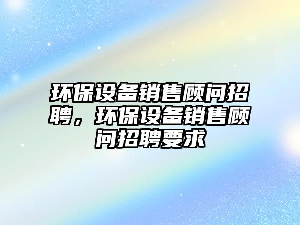 環(huán)保設備銷售顧問招聘，環(huán)保設備銷售顧問招聘要求