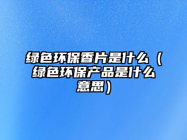 綠色環(huán)保香片是什么（綠色環(huán)保產(chǎn)品是什么意思）