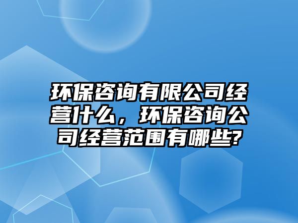 環(huán)保咨詢有限公司經(jīng)營什么，環(huán)保咨詢公司經(jīng)營范圍有哪些?