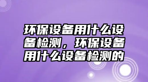 環(huán)保設備用什么設備檢測，環(huán)保設備用什么設備檢測的