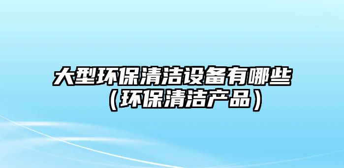 大型環(huán)保清潔設備有哪些（環(huán)保清潔產品）