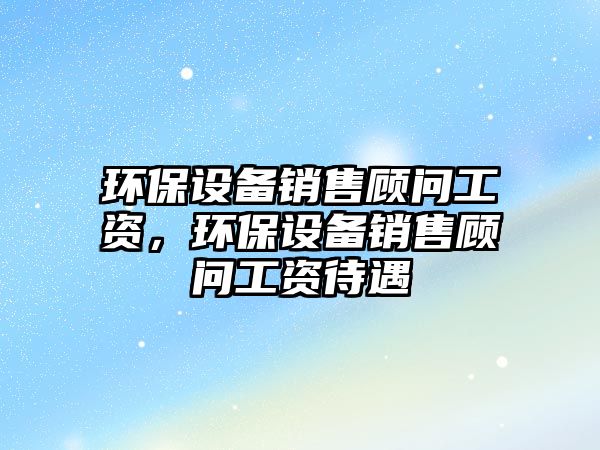 環(huán)保設備銷售顧問工資，環(huán)保設備銷售顧問工資待遇