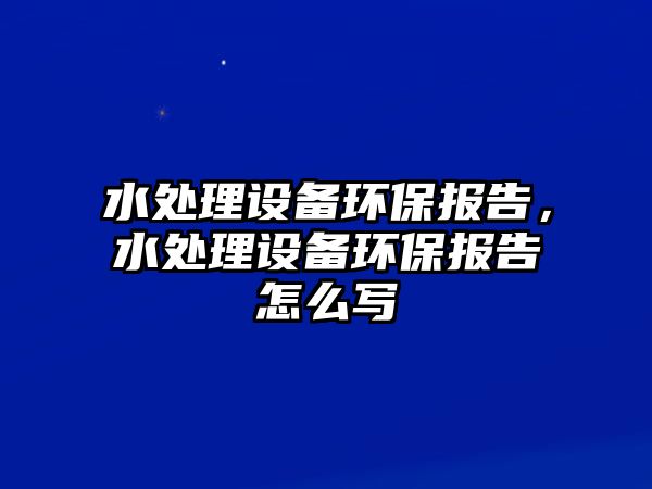 水處理設(shè)備環(huán)保報告，水處理設(shè)備環(huán)保報告怎么寫