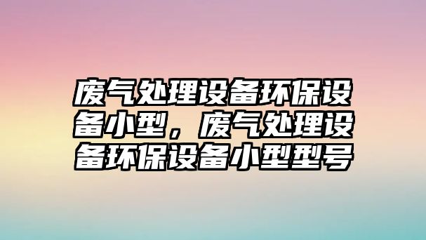 廢氣處理設備環(huán)保設備小型，廢氣處理設備環(huán)保設備小型型號