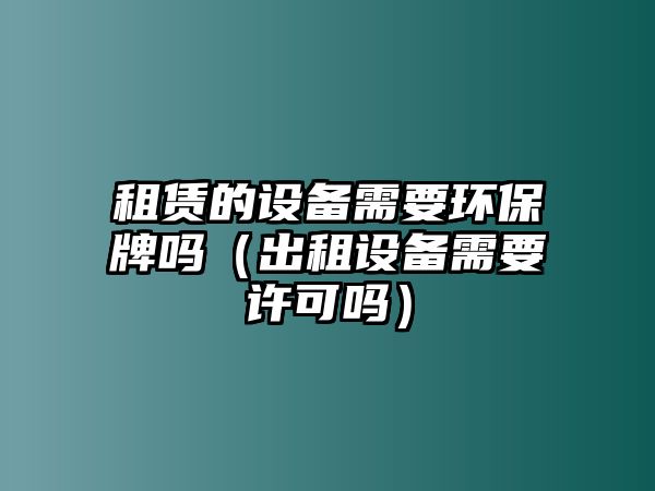 租賃的設(shè)備需要環(huán)保牌嗎（出租設(shè)備需要許可嗎）