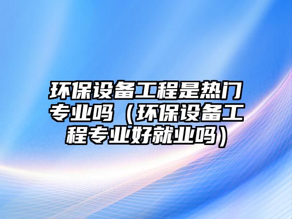 環(huán)保設(shè)備工程是熱門(mén)專業(yè)嗎（環(huán)保設(shè)備工程專業(yè)好就業(yè)嗎）