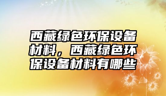 西藏綠色環(huán)保設(shè)備材料，西藏綠色環(huán)保設(shè)備材料有哪些