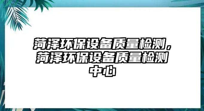 菏澤環(huán)保設(shè)備質(zhì)量檢測(cè)，菏澤環(huán)保設(shè)備質(zhì)量檢測(cè)中心