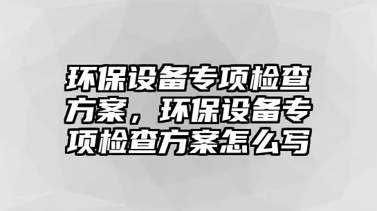 環(huán)保設(shè)備專項(xiàng)檢查方案，環(huán)保設(shè)備專項(xiàng)檢查方案怎么寫