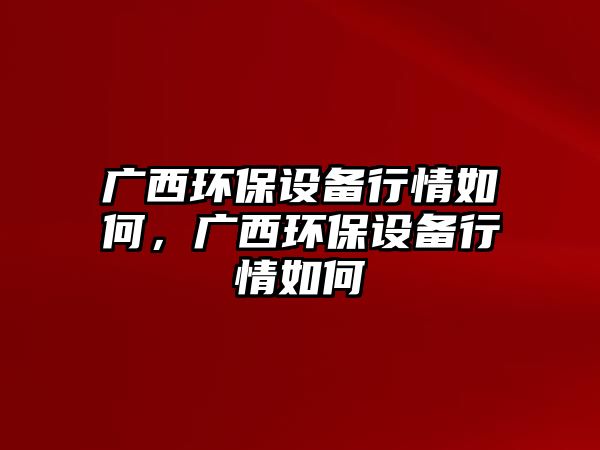 廣西環(huán)保設(shè)備行情如何，廣西環(huán)保設(shè)備行情如何