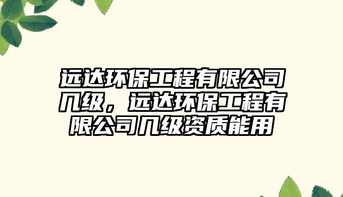 遠達環(huán)保工程有限公司幾級，遠達環(huán)保工程有限公司幾級資質(zhì)能用