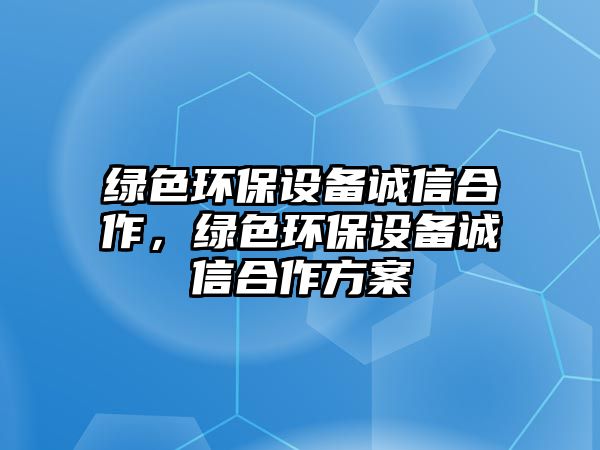 綠色環(huán)保設(shè)備誠(chéng)信合作，綠色環(huán)保設(shè)備誠(chéng)信合作方案