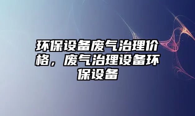 環(huán)保設備廢氣治理價格，廢氣治理設備環(huán)保設備