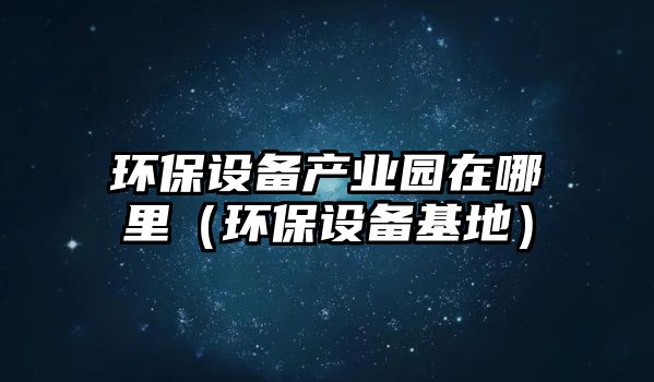 環(huán)保設備產業(yè)園在哪里（環(huán)保設備基地）