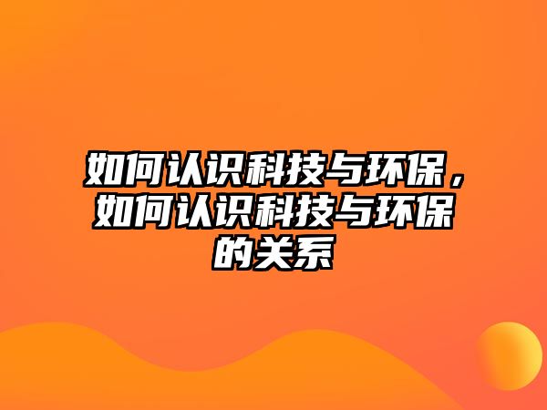 如何認識科技與環(huán)保，如何認識科技與環(huán)保的關(guān)系