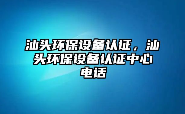 汕頭環(huán)保設(shè)備認(rèn)證，汕頭環(huán)保設(shè)備認(rèn)證中心電話