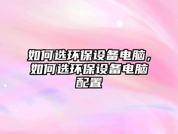 如何選環(huán)保設備電腦，如何選環(huán)保設備電腦配置