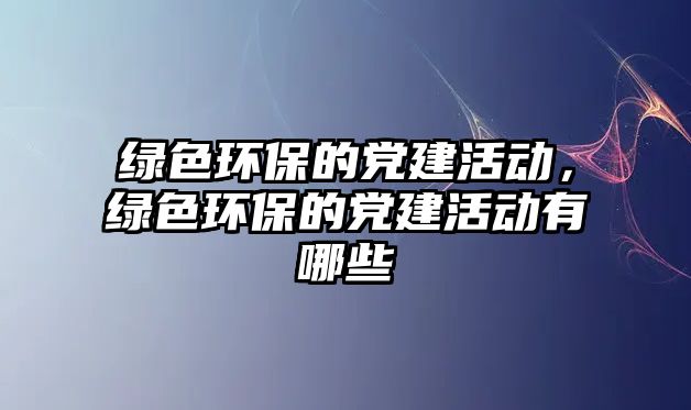 綠色環(huán)保的黨建活動，綠色環(huán)保的黨建活動有哪些