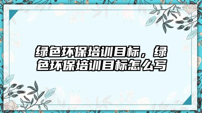 綠色環(huán)保培訓目標，綠色環(huán)保培訓目標怎么寫