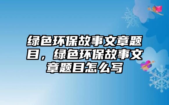 綠色環(huán)保故事文章題目，綠色環(huán)保故事文章題目怎么寫