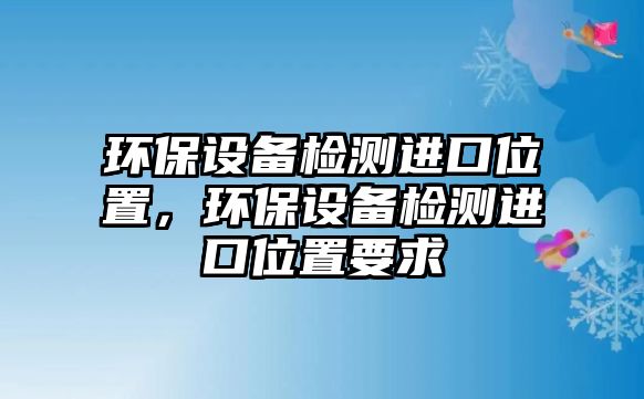 環(huán)保設(shè)備檢測(cè)進(jìn)口位置，環(huán)保設(shè)備檢測(cè)進(jìn)口位置要求