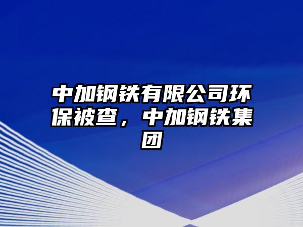 中加鋼鐵有限公司環(huán)保被查，中加鋼鐵集團