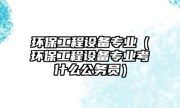 環(huán)保工程設(shè)備專業(yè)（環(huán)保工程設(shè)備專業(yè)考什么公務(wù)員）