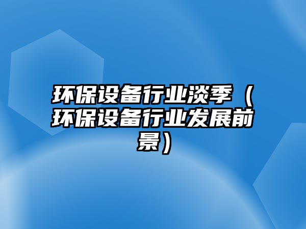 環(huán)保設(shè)備行業(yè)淡季（環(huán)保設(shè)備行業(yè)發(fā)展前景）