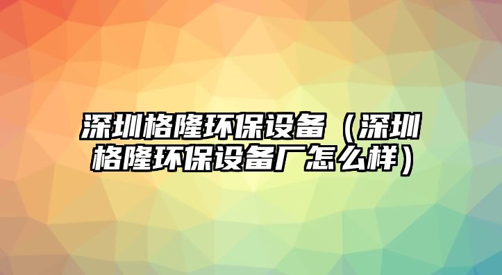 深圳格隆環(huán)保設(shè)備（深圳格隆環(huán)保設(shè)備廠怎么樣）