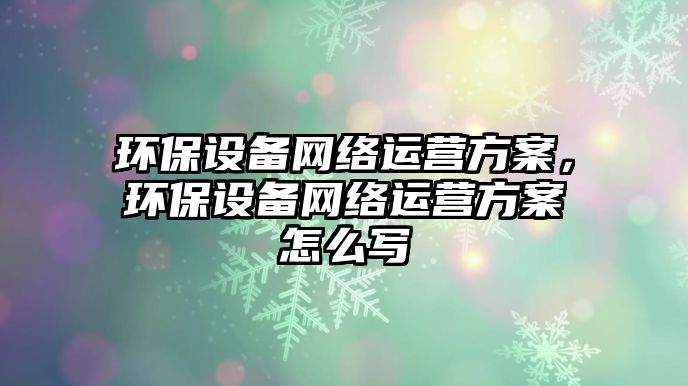 環(huán)保設(shè)備網(wǎng)絡(luò)運(yùn)營(yíng)方案，環(huán)保設(shè)備網(wǎng)絡(luò)運(yùn)營(yíng)方案怎么寫(xiě)