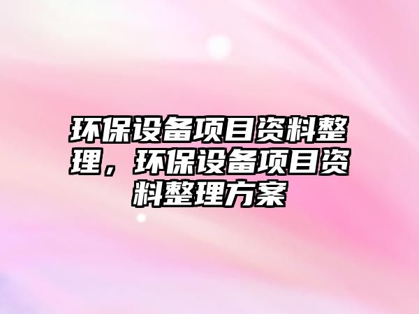 環(huán)保設(shè)備項目資料整理，環(huán)保設(shè)備項目資料整理方案