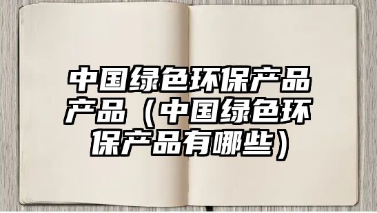 中國綠色環(huán)保產(chǎn)品產(chǎn)品（中國綠色環(huán)保產(chǎn)品有哪些）