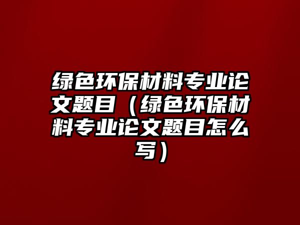 綠色環(huán)保材料專業(yè)論文題目（綠色環(huán)保材料專業(yè)論文題目怎么寫(xiě)）